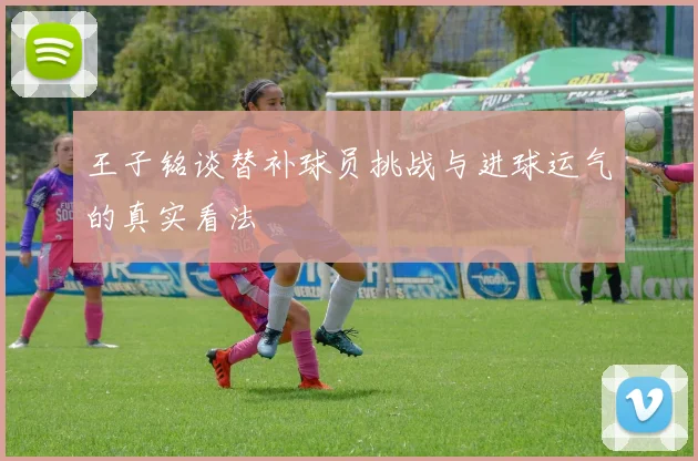 王子铭谈替补球员挑战与进球运气的真实看法