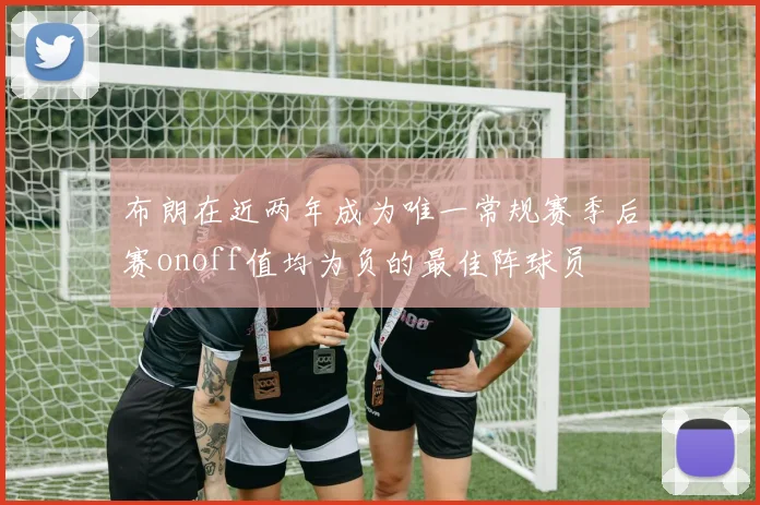 布朗在近两年成为唯一常规赛季后赛onoff值均为负的最佳阵球员