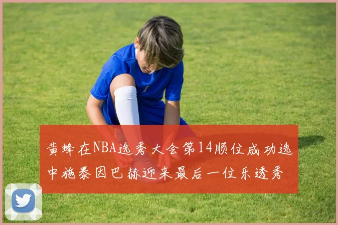 黄蜂在NBA选秀大会第14顺位成功选中施泰因巴赫迎来最后一位乐透秀