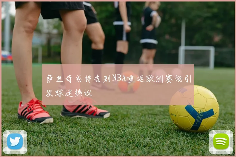 萨里奇或将告别NBA重返欧洲赛场引发球迷热议