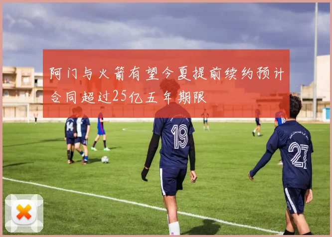 阿门与火箭有望今夏提前续约预计合同超过25亿五年期限