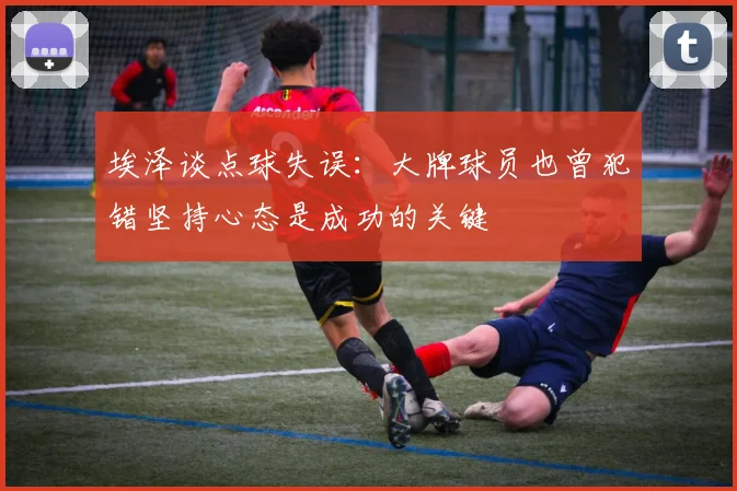 埃泽谈点球失误：大牌球员也曾犯错坚持心态是成功的关键