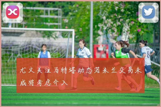 尤文关注马特塔动态若米兰交易未成将考虑介入