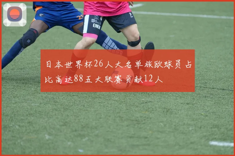 日本世界杯26人大名单旅欧球员占比高达88五大联赛贡献12人