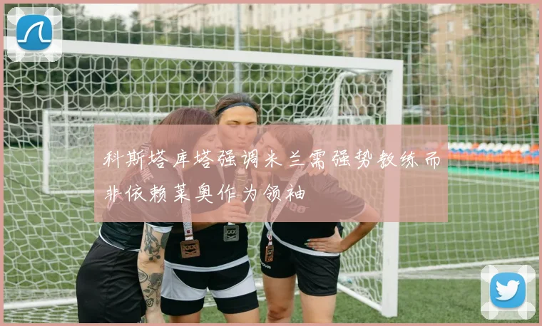 科斯塔库塔强调米兰需强势教练而非依赖莱奥作为领袖
