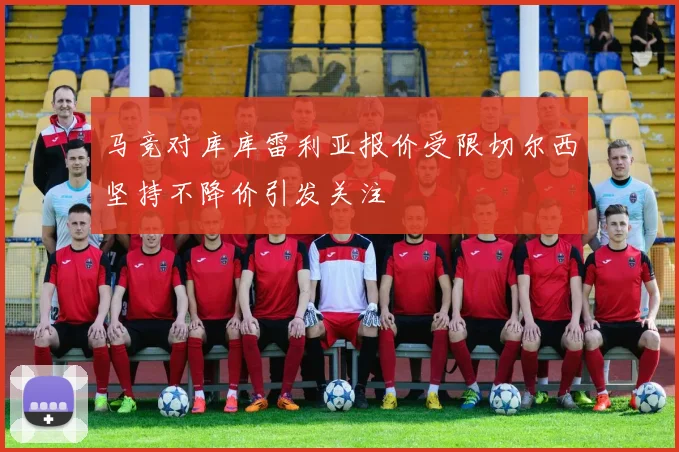马竞对库库雷利亚报价受限切尔西坚持不降价引发关注