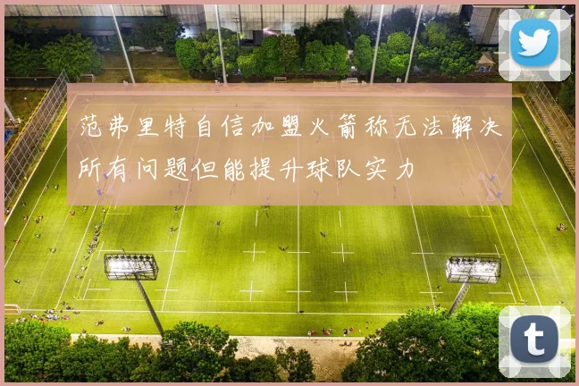 范弗里特自信加盟火箭称无法解决所有问题但能提升球队实力