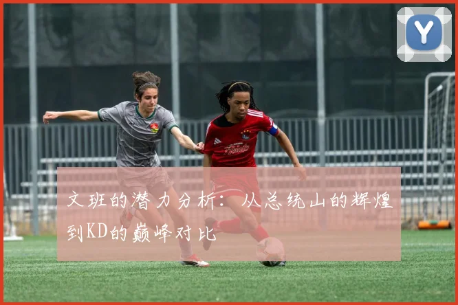 文班的潜力分析：从总统山的辉煌到KD的巅峰对比