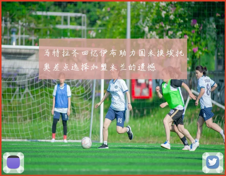 马特拉齐回忆伊布助力国米换埃托奥差点选择加盟米兰的遗憾