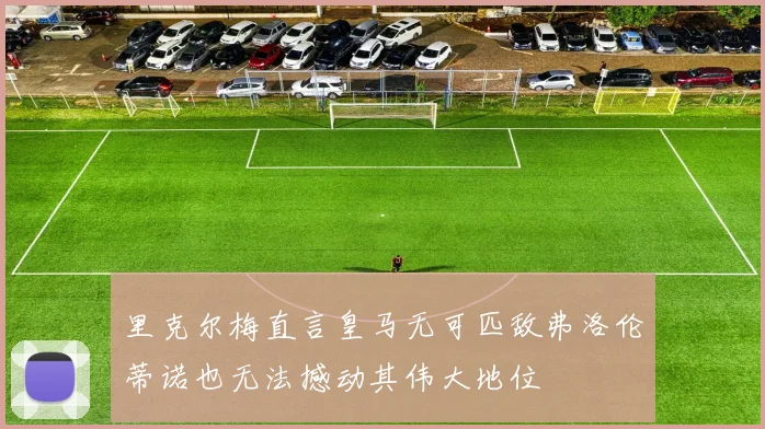 里克尔梅直言皇马无可匹敌弗洛伦蒂诺也无法撼动其伟大地位