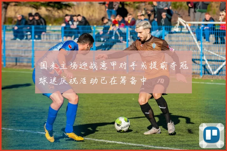 国米主场迎战意甲对手或提前夺冠球迷庆祝活动已在筹备中