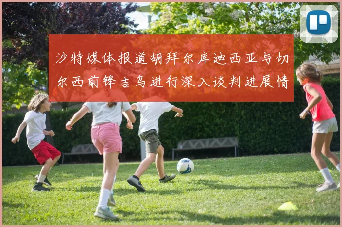 沙特媒体报道胡拜尔库迪西亚与切尔西前锋吉乌进行深入谈判进展情况