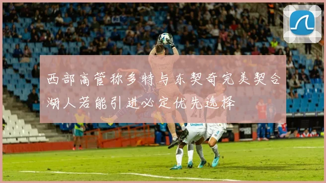 西部高管称多特与东契奇完美契合湖人若能引进必定优先选择