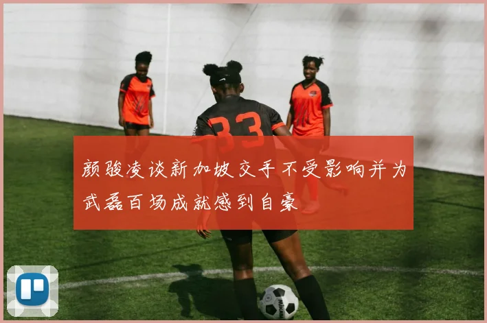 颜骏凌谈新加坡交手不受影响并为武磊百场成就感到自豪
