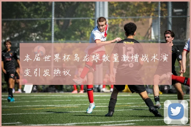 本届世界杯乌龙球数量激增战术演变引发热议