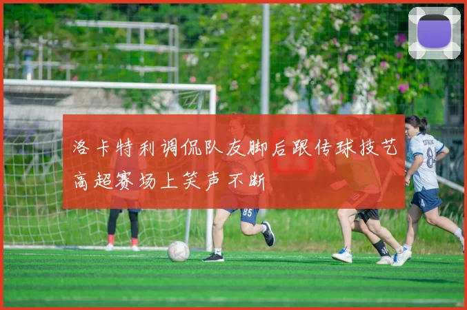洛卡特利调侃队友脚后跟传球技艺高超赛场上笑声不断