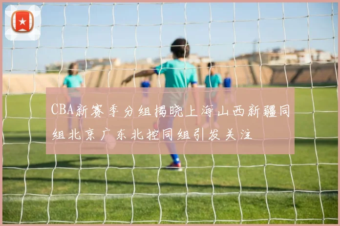 CBA新赛季分组揭晓上海山西新疆同组北京广东北控同组引发关注