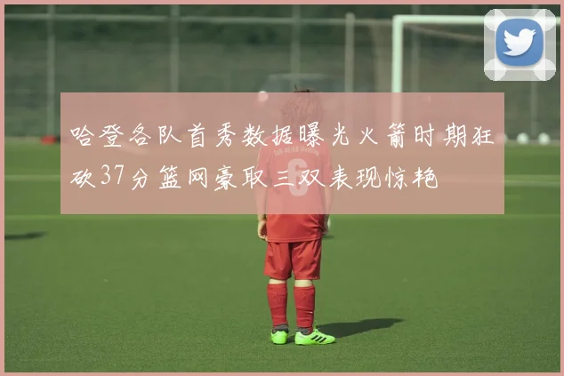 哈登各队首秀数据曝光火箭时期狂砍37分篮网豪取三双表现惊艳