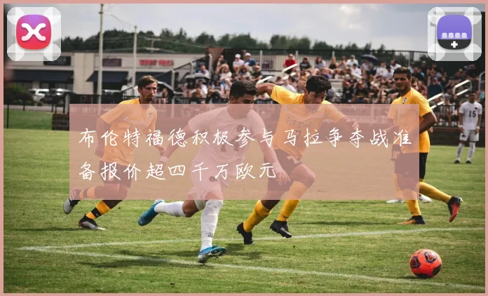 布伦特福德积极参与马拉争夺战准备报价超四千万欧元