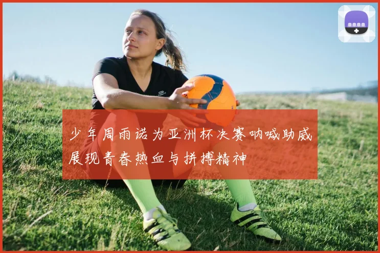 少年周雨诺为亚洲杯决赛呐喊助威展现青春热血与拼搏精神